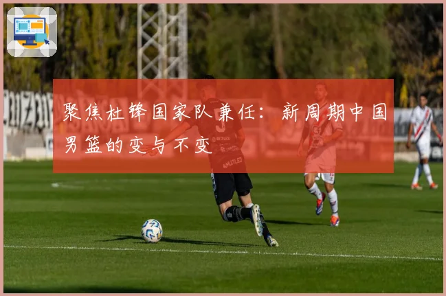 聚焦杜锋国家队兼任：新周期中国男篮的变与不变