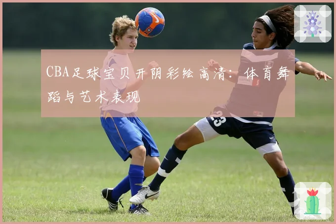 CBA足球宝贝开阴彩绘高清：体育舞蹈与艺术表现