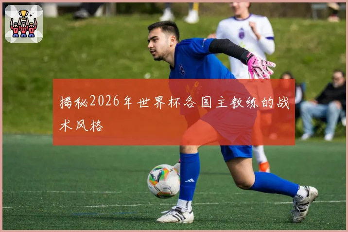 揭秘2026年世界杯各国主教练的战术风格