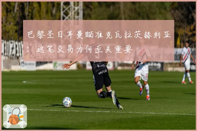 巴黎圣日耳曼瞄准克瓦拉茨赫利亚：这笔交易为何至关重要
