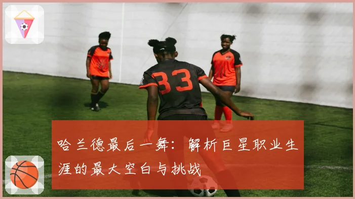 哈兰德最后一舞：解析巨星职业生涯的最大空白与挑战