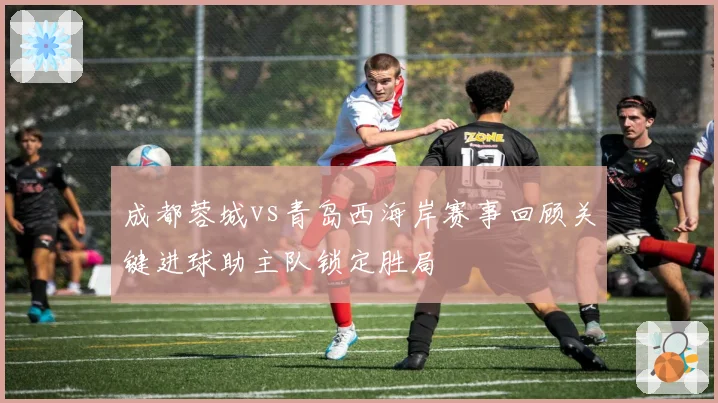 成都蓉城vs青岛西海岸赛事回顾关键进球助主队锁定胜局