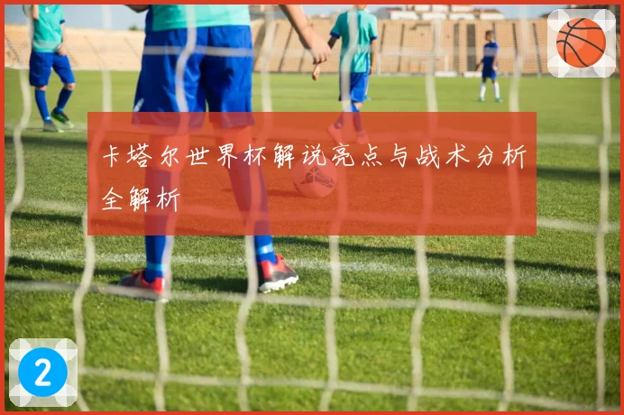 卡塔尔世界杯解说亮点与战术分析全解析