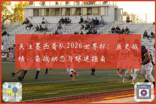 关注墨西哥队2026世界杯：历史战绩、备战动态与球迷指南