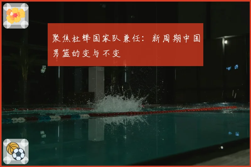 聚焦杜锋国家队兼任：新周期中国男篮的变与不变