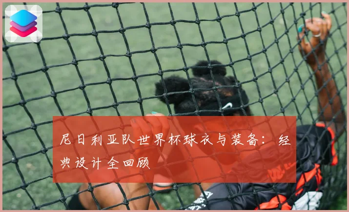 尼日利亚队世界杯球衣与装备：经典设计全回顾