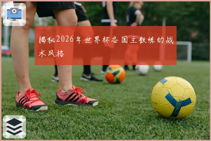 揭秘2026年世界杯各国主教练的战术风格