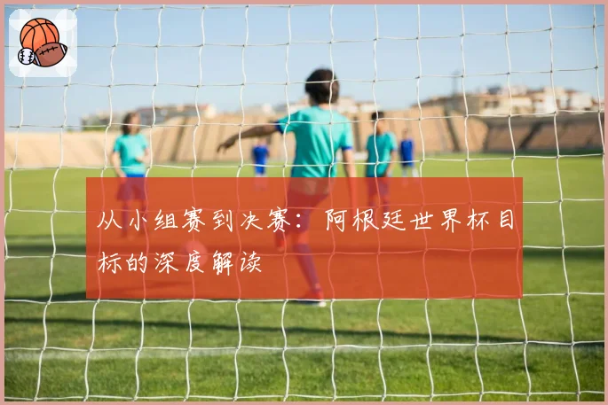 从小组赛到决赛：阿根廷世界杯目标的深度解读