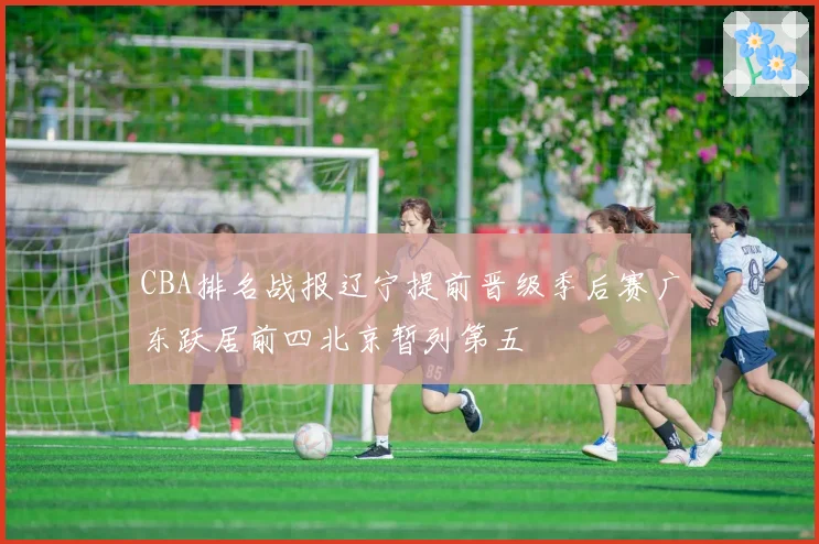 CBA排名战报辽宁提前晋级季后赛广东跃居前四北京暂列第五